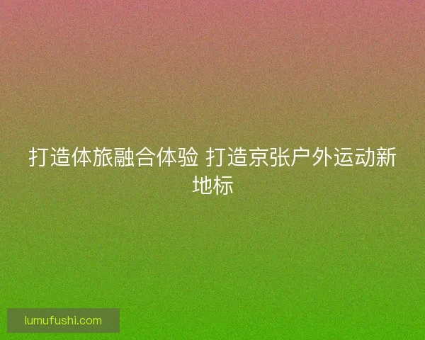 打造体旅融合体验 打造京张户外运动新地标