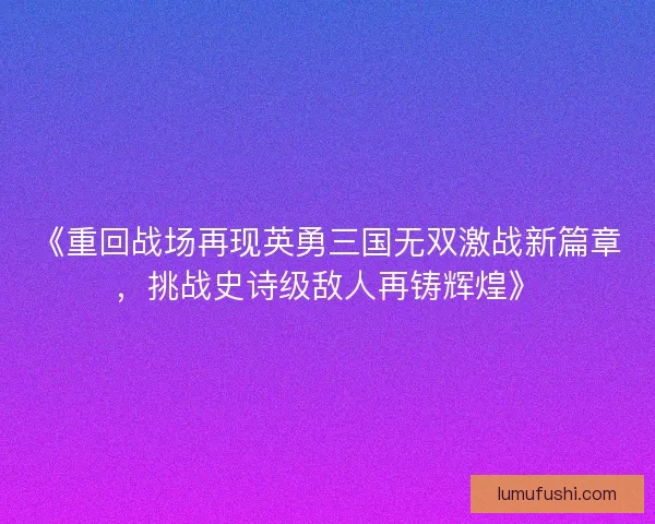 《重回战场再现英勇三国无双激战新篇章，挑战史诗级敌人再铸辉煌》