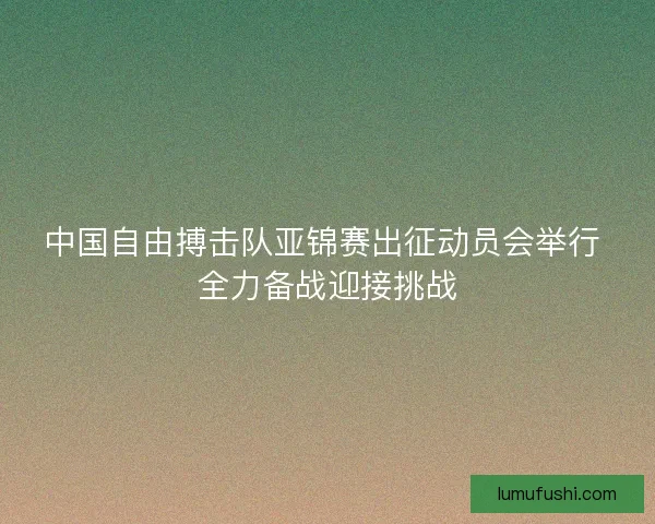 中国自由搏击队亚锦赛出征动员会举行 全力备战迎接挑战