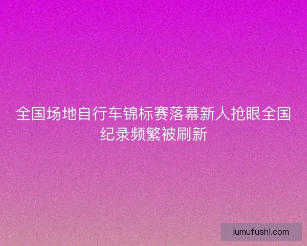 全国场地自行车锦标赛落幕新人抢眼全国纪录频繁被刷新
