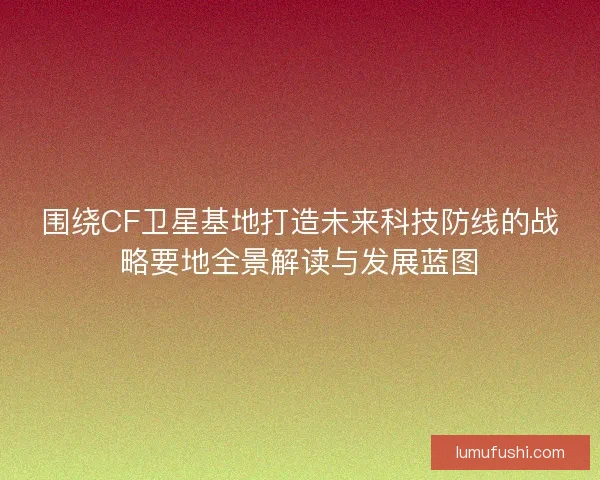 围绕CF卫星基地打造未来科技防线的战略要地全景解读与发展蓝图