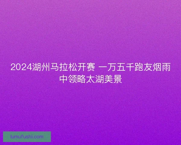 2024湖州马拉松开赛 一万五千跑友烟雨中领略太湖美景