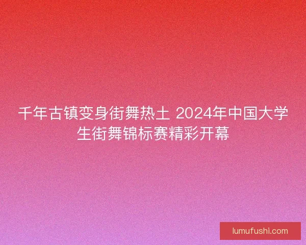千年古镇变身街舞热土 2024年中国大学生街舞锦标赛精彩开幕