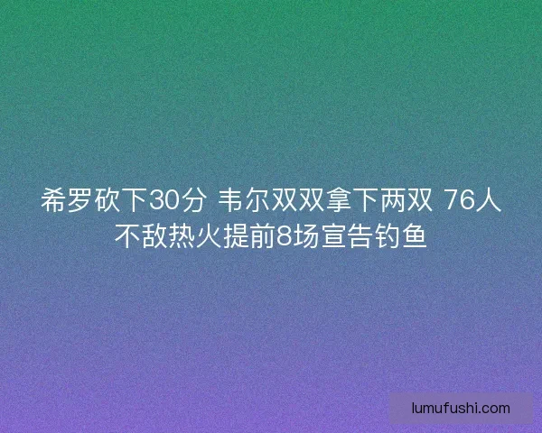 希罗砍下30分 韦尔双双拿下两双 76人不敌热火提前8场宣告钓鱼