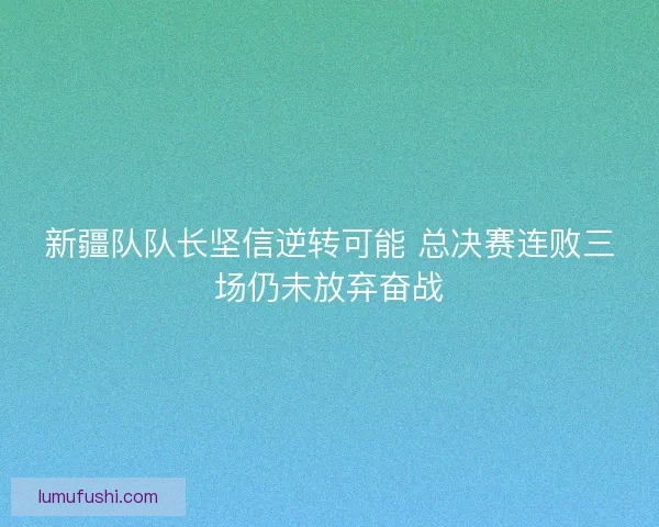 新疆队队长坚信逆转可能 总决赛连败三场仍未放弃奋战