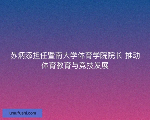 苏炳添担任暨南大学体育学院院长 推动体育教育与竞技发展