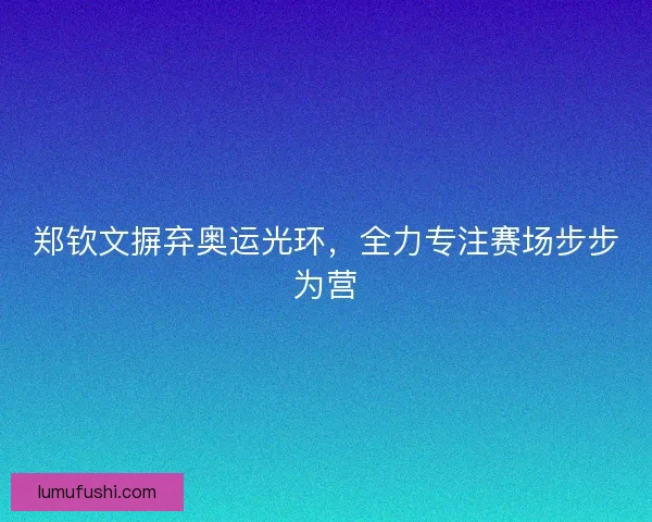 郑钦文摒弃奥运光环，全力专注赛场步步为营