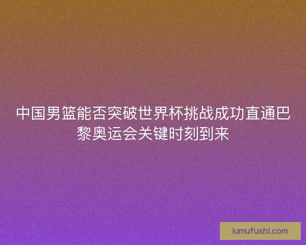 中国男篮能否突破世界杯挑战成功直通巴黎奥运会关键时刻到来