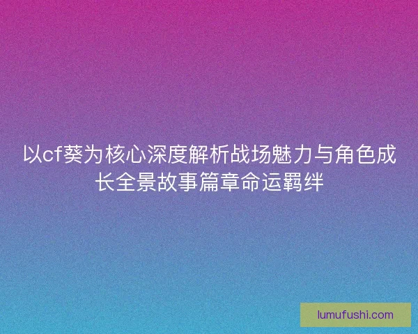 以cf葵为核心深度解析战场魅力与角色成长全景故事篇章命运羁绊
