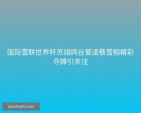 国际雪联世界杯苏翊鸣谷爱凌蔡雪桐精彩夺牌引关注