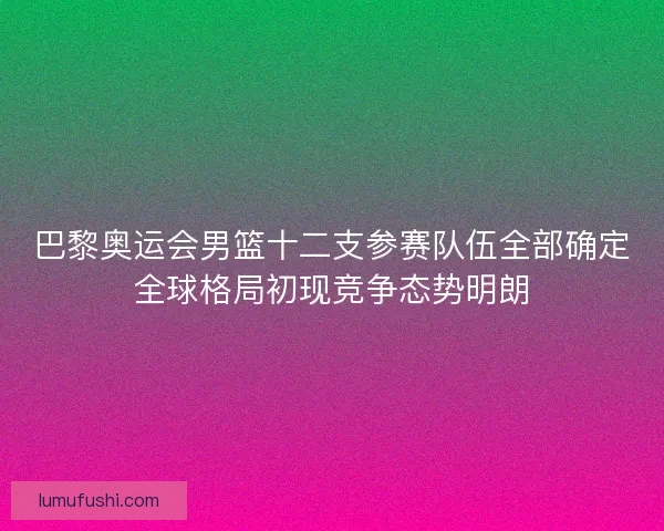 巴黎奥运会男篮十二支参赛队伍全部确定全球格局初现竞争态势明朗