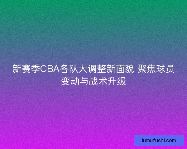 新赛季CBA各队大调整新面貌 聚焦球员变动与战术升级