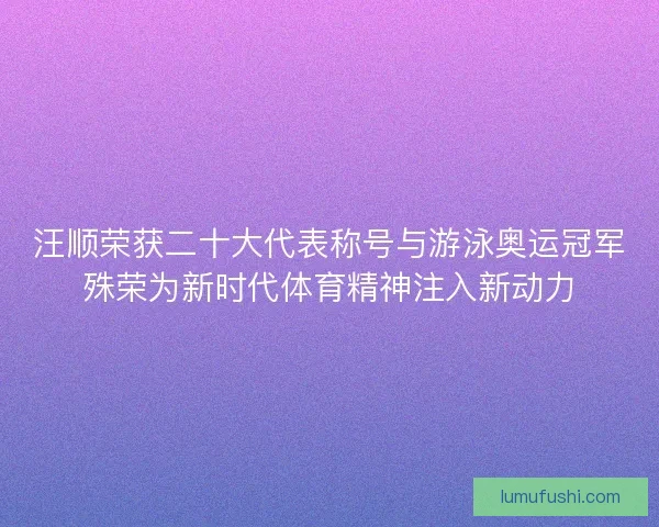 汪顺荣获二十大代表称号与游泳奥运冠军殊荣为新时代体育精神注入新动力