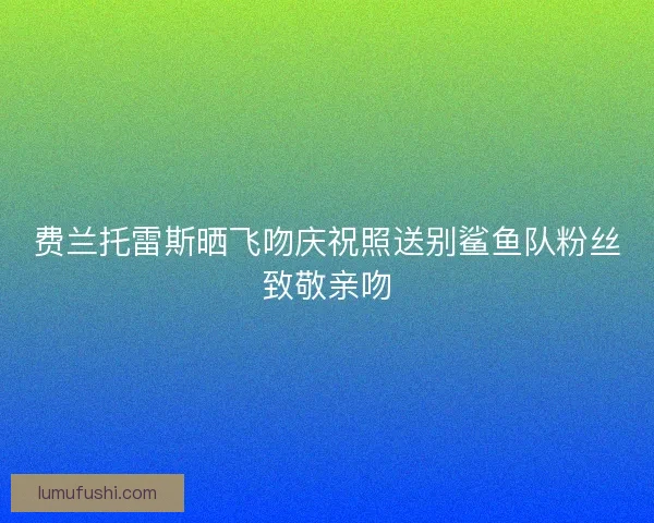 费兰托雷斯晒飞吻庆祝照送别鲨鱼队粉丝致敬亲吻