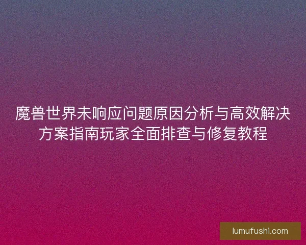 魔兽世界未响应问题原因分析与高效解决方案指南玩家全面排查与修复教程