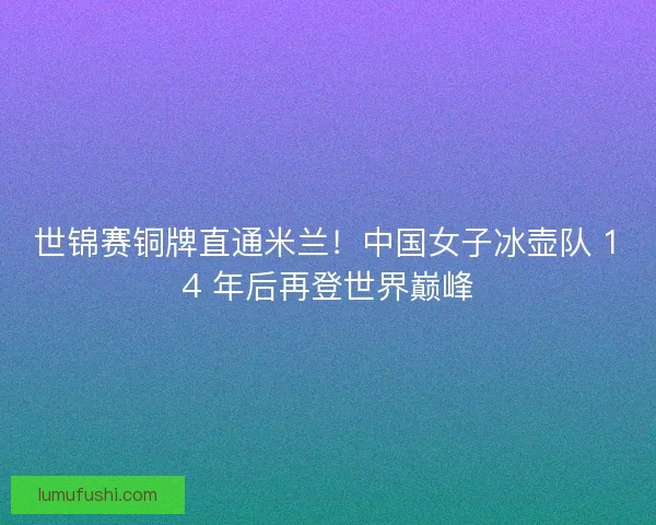 世锦赛铜牌直通米兰！中国女子冰壶队 14 年后再登世界巅峰