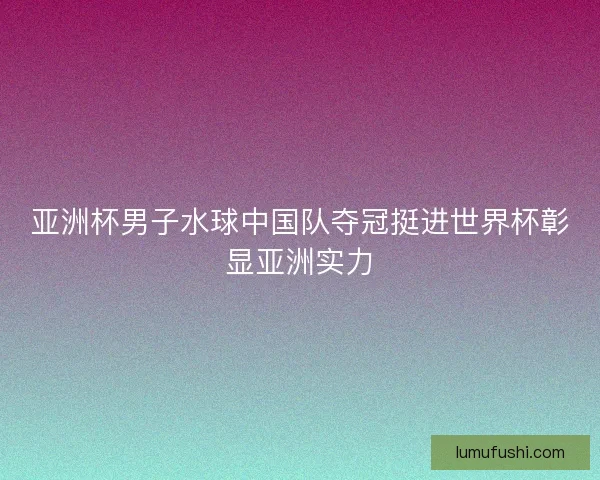 亚洲杯男子水球中国队夺冠挺进世界杯彰显亚洲实力 亚洲杯男子水球中国队夺冠挺进世界杯彰显亚洲实力