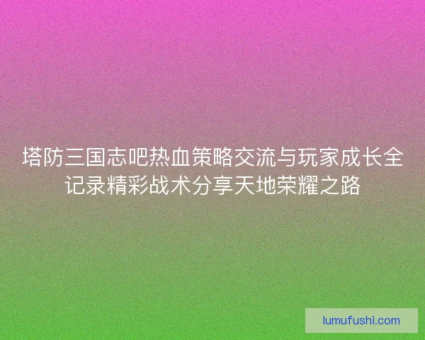 塔防三国志吧热血策略交流与玩家成长全记录精彩战术分享天地荣耀之路