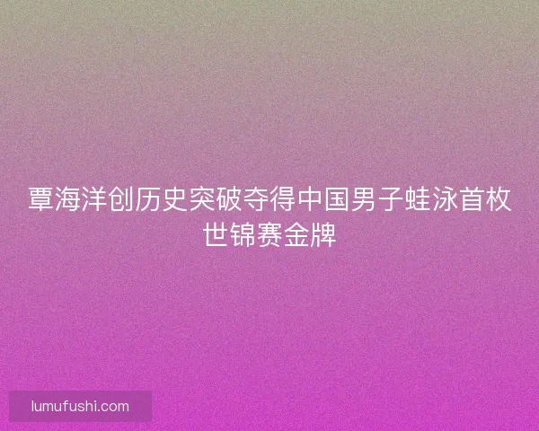 覃海洋创历史突破夺得中国男子蛙泳首枚世锦赛金牌 覃海洋创历史突破夺得中国男子蛙泳首枚世锦赛金牌