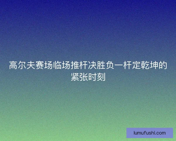 高尔夫赛场临场推杆决胜负一杆定乾坤的紧张时刻
