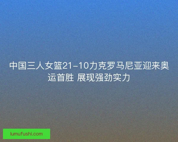 中国三人女篮21-10力克罗马尼亚迎来奥运首胜 展现强劲实力