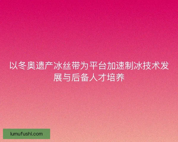 以冬奥遗产冰丝带为平台加速制冰技术发展与后备人才培养
