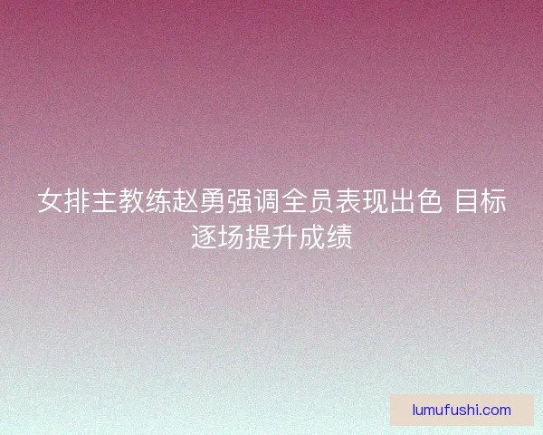 女排主教练赵勇强调全员表现出色 目标逐场提升成绩