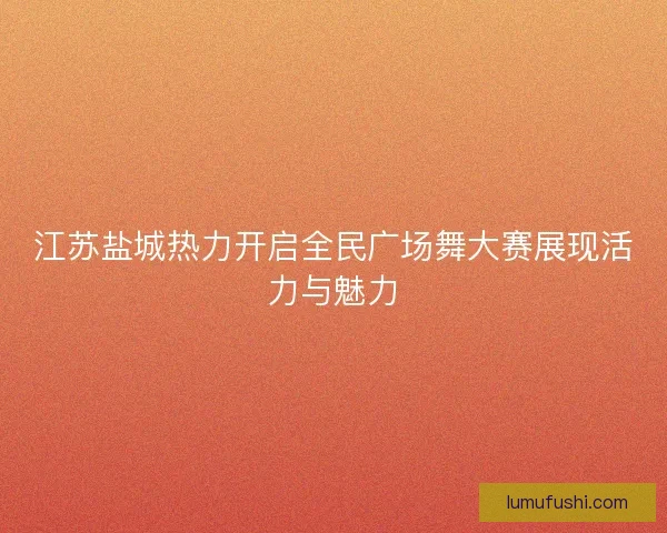 江苏盐城热力开启全民广场舞大赛展现活力与魅力 江苏盐城热力开启全民广场舞大赛展现活力与魅力