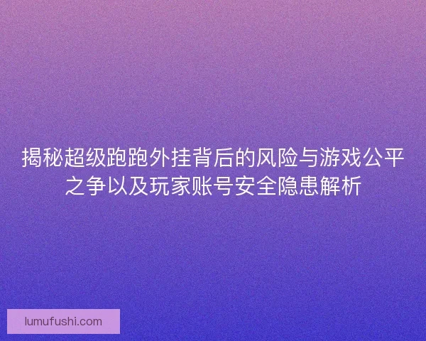 揭秘超级跑跑外挂背后的风险与游戏公平之争以及玩家账号安全隐患解析 揭秘超级跑跑外挂背后的风险与游戏公平之争以及玩家账号安全隐患解析