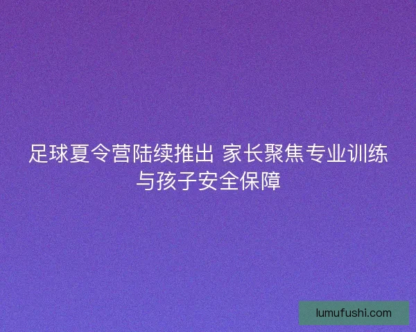 足球夏令营陆续推出 家长聚焦专业训练与孩子安全保障