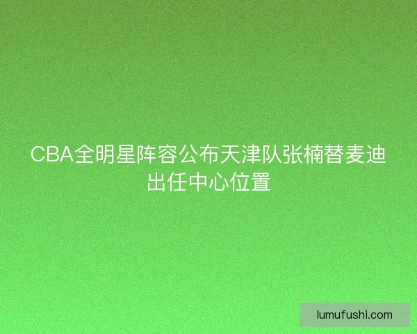 CBA全明星阵容公布天津队张楠替麦迪出任中心位置 CBA全明星阵容公布天津队张楠替麦迪出任中心位置