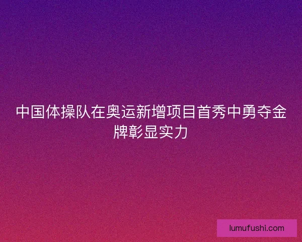中国体操队在奥运新增项目首秀中勇夺金牌彰显实力 中国体操队在奥运新增项目首秀中勇夺金牌彰显实力