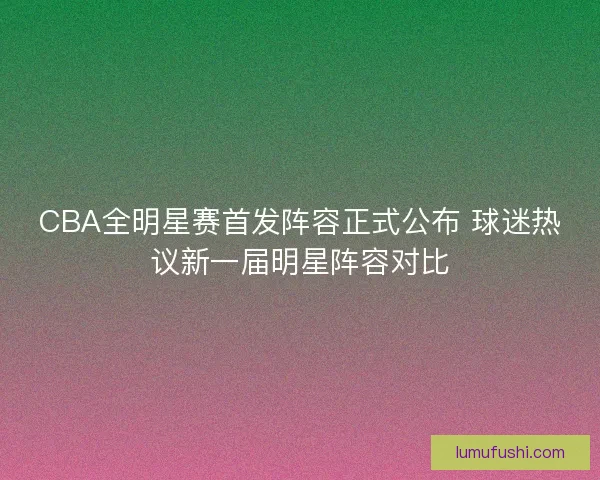 CBA全明星赛首发阵容正式公布 球迷热议新一届明星阵容对比