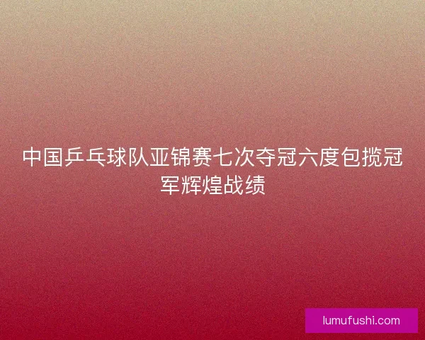 中国乒乓球队亚锦赛七次夺冠六度包揽冠军辉煌战绩