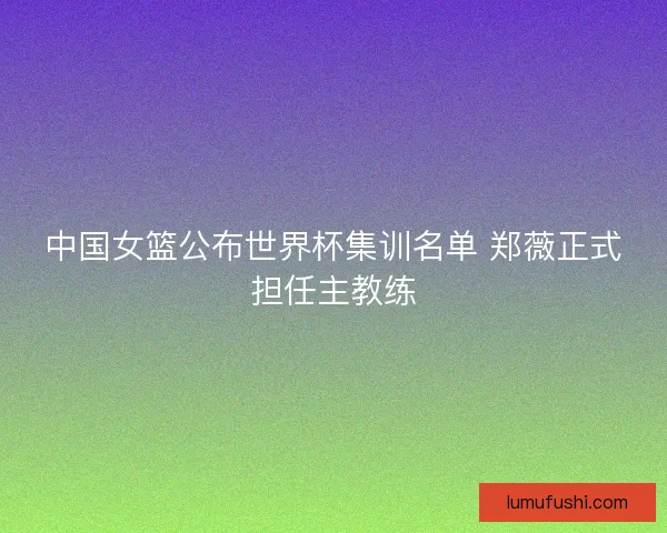 中国女篮公布世界杯集训名单 郑薇正式担任主教练